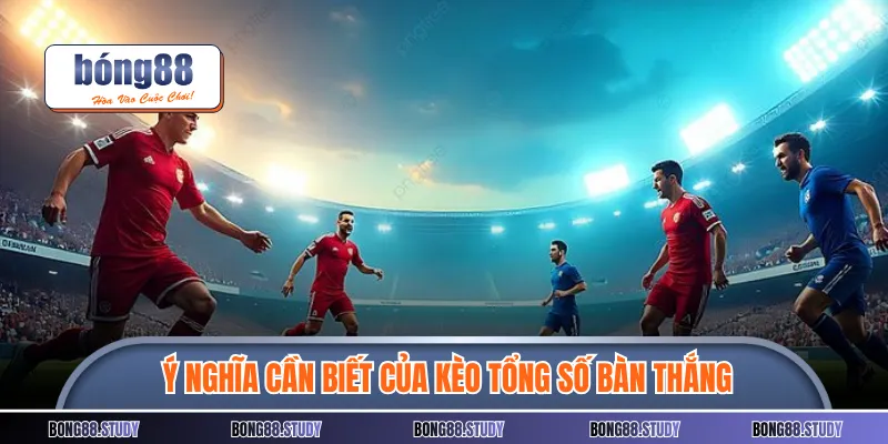 Ý nghĩa cần biết của kèo tổng số bàn thắng